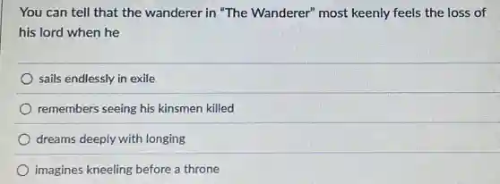 You can tell that the wanderer in "The Wanderer" most keenly feels the loss of
his lord when he
sails endlessly in exile
remembers seeing his kinsmen killed
dreams deeply with longing
imagines kneeling before a throne