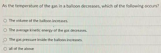 As the temperature of the gas in a balloon decreases, which of the following occurs?
The volume of the balloon increases.
The average kinetic energy of the gas decreases.
The gas pressure inside the balloon increases.
all of the above