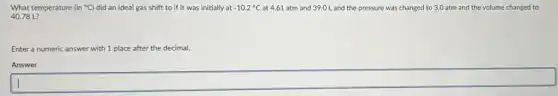 What temperature (in^circ C) did an ideal gas shift to if it was initially at -10.2^circ C at 4.61 atm and 39.0 L and the pressure was changed to 3.0 atm and the volume changed to
40.78 L?
Enter a numeric answer with 1 place after the decimal.
Answer
square