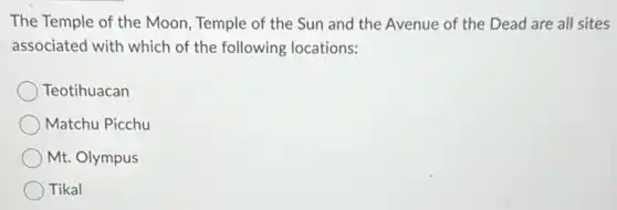 The Temple of the Moon, Temple of the Sun and the Avenue of the Dead are all sites
associated with which of the following locations:
Teotihuacan
Matchu Picchu
Mt. Olympus
Tikal