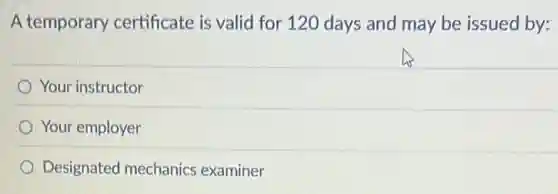 A temporary certificate is valid for 120 days and may be issued by:
Your instructor
Your employer
Designated mechanics examiner