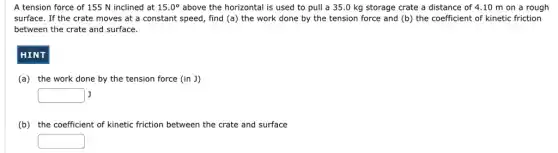 A tension force of 155 N inclined at 15.0^circ above the horizontal is used to pull a 35.0 kg storage crate a distance of 4.10 m on a rough
surface. If the crate moves at a constant speed, find (a) the work done by the tension force and (b)the coefficient of kinetic friction
between the crate and surface.
HINT
(a) the work done by the tension force (in J)
square J
(b) the coefficient of kinetic friction between the crate and surface
square