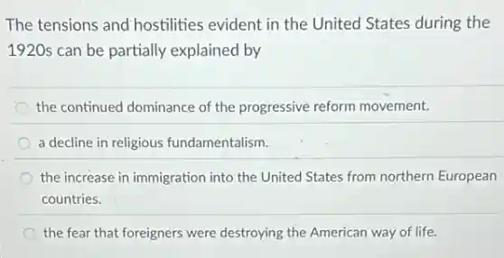 The tensions and hostilities evident in the United States during the
1920s can be partially explained by
the continued dominance of the progressive reform movement.
a decline in religious fundamentalism.
the increase in immigration into the United States from northern European
countries.
the fear that foreigners were destroying the American way of life.