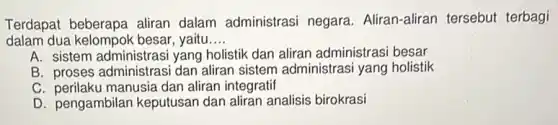Terdapat beberapa aliran dalam administrasi negara. Aliran-aliran tersebut terbagi
dalam dua kelompok besar, yaitu __
A. sistem administras yang holistik dan aliran administrasi besar
B proses administrasi dan aliran sistem administrasi yang holistik
C. perilaku manusia dar aliran integratif
D. pengambilan keputusan dan aliran analisis birokrasi