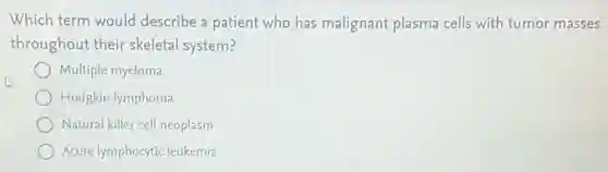 Which term would describe a patient who has malignant plasma cells with tumor masses
throughout their skeletal system?
Multiple myeloma
Hodgkin lymphoma
Natural killer cell neoplasm
Acute lymphocyticleukemia