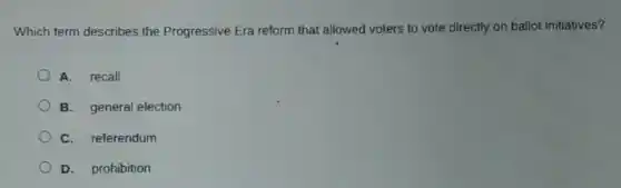 Which term describes the Progressive Era reform that allowed voters to vote directly on ballot initiatives?
A. recall
B. general election
C. referendum
D. prohibition