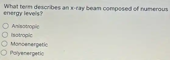 What term describes an x-ray beam composed of numerous
energy levels?
Anisotropic
Isotropic
Monoenergetic
Polyenergetic