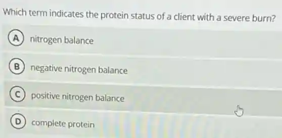 Which term indicates the protein status of a client with a severe burn?
A nitrogen balance
B negative nitrogen balance
C positive nitrogen balance
D complete protein