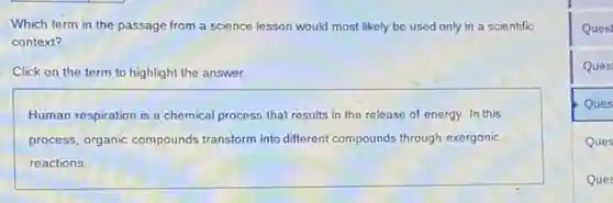 Which term in the passage from a science lesson would most likely be used only in a scientific
context?
Click on the term to highlight the answer.
Human respiration is a chemical process that results in the release of energy. In this
process, organic compounds transform into different compounds through exergonic
reactions.