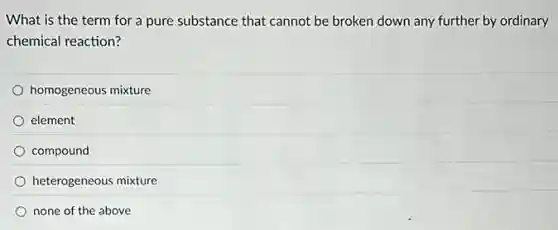 What is the term for a pure substance that cannot be broken down any further by ordinary
chemical reaction?
homogeneous mixture
element
compound
heterogeneous mixture
none of the above