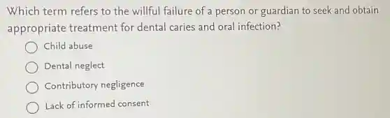 Which term refers to the willful failure of a person or guardian to seek and obtain
appropriate treatment for dental caries and oral infection?
Child abuse
Dental neglect
Contributory negligence
Lack of informed consent