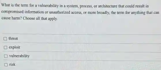 What is the term for a vulnerability in a system, process, or architecture that could result in
compromised information or unauthorized access, or more broadly, the term for anything that can
cause harm? Choose all that apply.
threat
exploit
vulnerability
risk