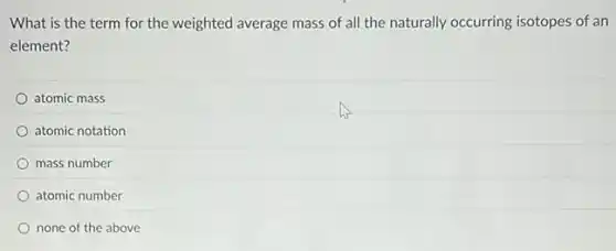 What is the term for the weighted average mass of all the naturally occurring isotopes of an
element?
atomic mass
atomic notation
mass number
atomic number
none of the above