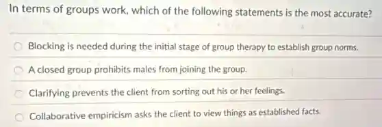 In terms of groups work, which of the following statements is the most accurate?
Blocking is needed during the initial stage of group therapy to establish group norms.
A closed group prohibits males from joining the group.
Clarifying prevents the client from sorting out his or her feelings.
Collaborative empiricism asks the client to view things as established facts.