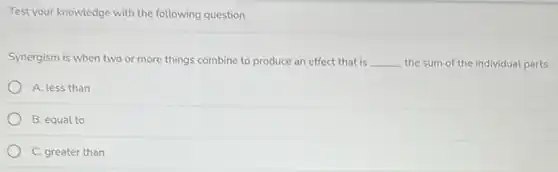 Test your knowledge with the following question
Synergism is when two or more things combine to produce an effect that is __ the sum of the individual parts.
A. less than
B. equal to
C. greater than