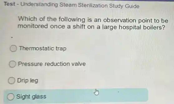 Test - Understanding Steam Sterilization Study Guide
Which of the following is an observation point to be
monitored once a shift on a large hospital boilers?
Thermostatic trap
Pressure reduction valve
Drip leg
Sight glass