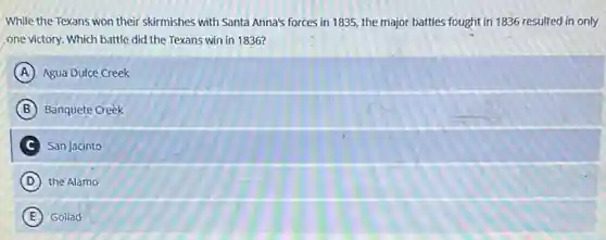 While the Texans won their skirmishes with Santa Anna's forces in 1835.the major battles fought in 1836 resulted in only
one victory. Which battle did the Texans win in 1836?
A Agua Dulce Creek
B Banquete Creek
C San Jacinto
D the Alamo
E Goliad