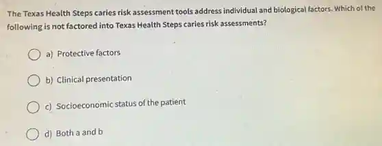 The Texas Health Steps caries risk assessment tools address individual and biological factors. Which of the
following is not factored into Texas Health Steps caries risk assessments?
a) Protective factors
b) Clinical presentation
c) Socioeconomic status of the patient
d) Both a and b