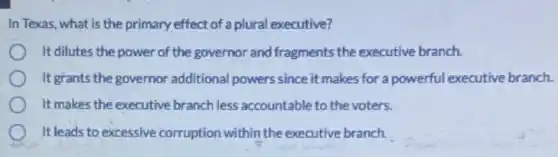 In Texas, what is the primary effect of a plural executive?
It dilutes the power of the governor and fragments the executive branch.
It grants the governor additional powers since it makes for a powerful executive branch.
It makes the executive branch less accountable to the voters.
It leads to excessive corruption within the executive branch.