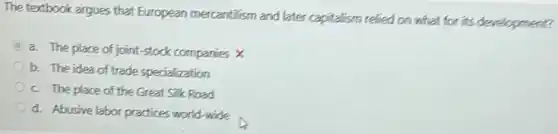 The textbook argues that European mercantilism and later capitalism relied on what for its development?
a. The place of joint-stock companies x
b. The idea of trade specialization
c. The place of the Great Silk Road
d. Abusive labor practices world-wide