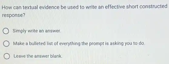How can textual evidence be used to write an effective short constructed
response?
Simply write an answer.
Make a bulleted list of everything the prompt is asking you to do.
Leave the answer blank.