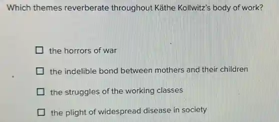 Which themes reverberate throughout Käthe Kollwitz's body of work?
the horrors of war
the indelible bond between mothers and their children
the struggles of the working classes
the plight of widespread disease in society