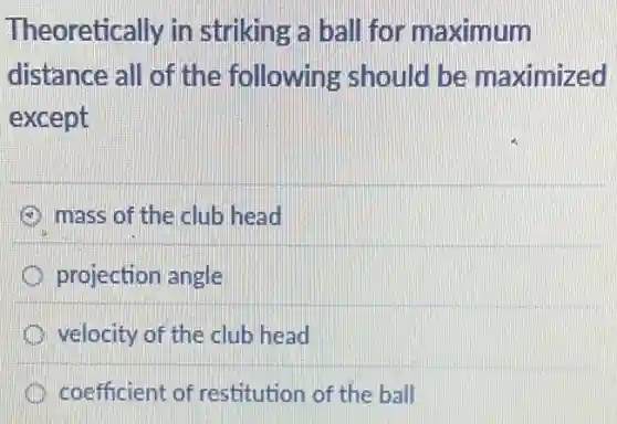 Theoretically in striking a ball for maximum
distance all of the following should be maximized
except
mass of the club head
projection angle
velocity of the club head
coefficient of restitution of the ball