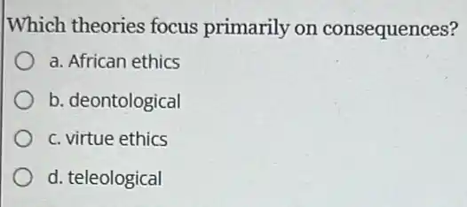 Which theories focus primarily on consequences?
a. African ethics
b. deontological
c. virtue ethics
d. teleological