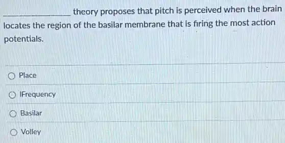 __ theory proposes that pitch is perceived when the brain
locates the region of the basilar membrane that is firing the most action
potentials.
Place
IFrequency
Basilar
Volley