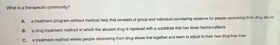 What is a therapeutic community?
A. a treatment program without medical help that consists of group and individual counseling sessions for people recovering from drug abuse
B. a drug treatment method in which the abused drug is replaced with a substitute that has fewer harmful effects
C. a treatment method where people recovering from drug abuse live together and learn to adjust to their new drug-free lives