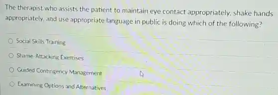 The therapist who assists the patient to maintain eye contact appropriately, shake hands
appropriately, and use appropriate language in public is doing which of the following?
Social Skills Training
Shame-Attacking Exercises
Guided Contingency Management
Examining Options and Alternatives