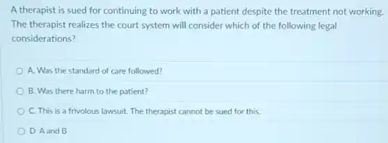 A therapist is sued for continuing to work with a patient despite the treatment not working.
The therapist realizes the court system will consider which of the following legal
considerations?
A. Was the standard of care followed?
B. Was there harm to the patient?
C. This is a frivolous lawsuit. The therapist cannot be sued for this.
D. A and B