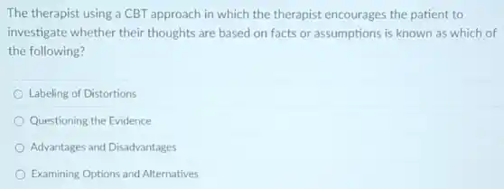 The therapist using a CBT approach in which the therapist encourages the patient to
investigate whether their thoughts are based on facts or assumptions is known as which of
the following?
Labeling of Distortions
Questioning the Evidence
Advantages and Disadvantages
Examining Options and Alternatives
