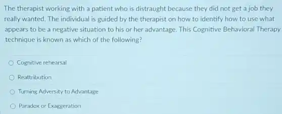 The therapist working with a patient who is distraught because they did not get a job they
really wanted. The individual is guided by the therapist on how to identify how to use what
appears to be a negative situation to his or her advantage. This Cognitive Behavioral Therapy
technique is known as which of the following?
Cognitive rehearsal
Reattribution
Turning Adversity to Advantage
Paradox or Exaggeration