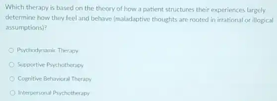 Which therapy is based on the theory of how a patient structures their experiences largely
determine how they feel and behave (maladaptive thoughts are rooted in irrational or illogical
assumptions)?
Psychodynamic Therapy
Supportive Psychotherapy
Cognitive Behavioral Therapy
Interpersonal Psychotherapy