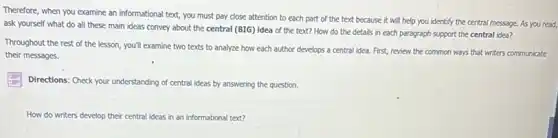 Therefore, when you examine an informational text, you must pay close attention to each part of the text because it will help you identify the central message. As you read,
ask yourself what do all these main ideas convey about the central (BIG) idea of the text? How do the details in each paragraph support the central idea?
Throughout the rest of the lesson, you'll examine two texts to analyze how each author develops a central idea. First,review the common ways that writers communicate
their messages.
Directions: Check your understanding of central ideas by answering the question.
How do writers develop their central ideas in an informational text?