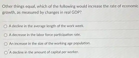 Other things equal, which of the following would increase the rate of economic
growth, as measured by changes in real GDP?
A decline in the average length of the work week.
A decrease in the labor force participation rate.
An increase in the size of the working age population.
A decline in the amount of capital per worker.