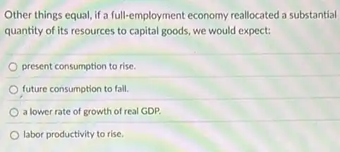 Other things equal, if a full-employment economy reallocated a substantial
quantity of its resources to capital goods, we would expect:
present consumption to rise.
future consumption to fall.
a lower rate of growth of real GDP.
labor productivity to rise.