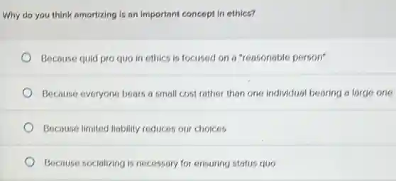 Why do you think amortizing is on important concept in ethics?
Because quid pro quo in ethics is focused on a "reasonable person"
Because everyone bears a small cost rather than one individual bearing 6 large one
Because limited liability reduces our choices
Because socializing is necessary for ensuring status quo