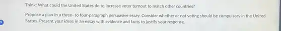 Think: What could the United States do to increase voter turnout to match other countries?
Propose a plan in a three-to four paragraph persuasive essay. Consider whether or not voting should be compulsory in the United
States. Present your ideas in an essay with evidence and facts to justify your response.