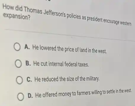 How did Thomas Jefferson's policies as president encourage western
expansion?
A. He lowered the price of land in the west.
B. He cut internal federal taxes.
C. He reduced the size of the military.
D. He offered money to farmers willing to settle in the west.