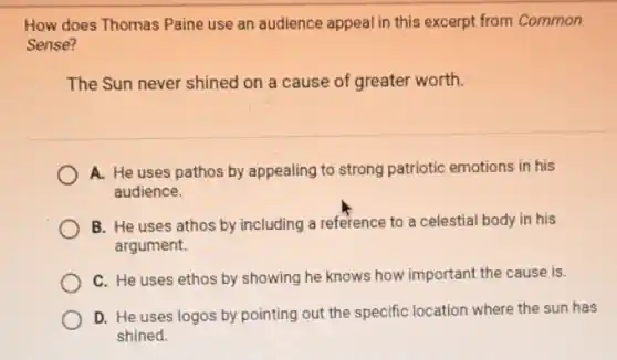 How does Thomas Paine use an audience appeal in this excerpt from Common
Sense?
The Sun never shined on a cause of greater worth.
A. He uses pathos by appealing to strong patriotic emotions in his
audience.
B. He uses athos by including a reference to a celestial body in his
argument.
C. He uses ethos by showing he knows how important the cause is.
D. He uses logos by pointing out the specific location where the sun has
shined.