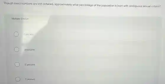 Though exact numbers are still debated, approximately what percentage of the population is born with ambiguous sexual criteria?
Multiple Choice
1 percent
3 percent
5 percent
7 percent