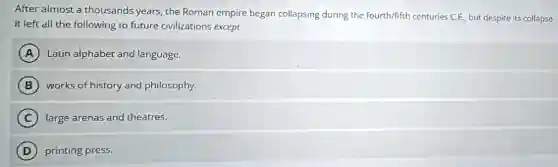 After almost a thousands years, the Roman empire began collapsing during the fourth/fifth centuries C.E., but despite its collapse
it left all the following to future civilizations except
A Latin alphabet and language.
B works of history and philosophy.
C large arenas and theatres.
D printing press.