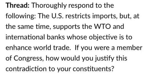 Thread Thoroughly respond to the
following: The U.S. restricts imports, but, at
the same time , supports the WTO and
international I banks whose objective is to
enhance world trade. If you were a member
of Congress , how would you justify this
contradiction to your constituents?