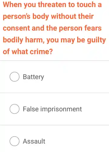 When you threaten to touch a
person's body without their
consent and the person fears
bodily harm , you may be guilty
of what crime?
Battery
False imprisonment
Assault