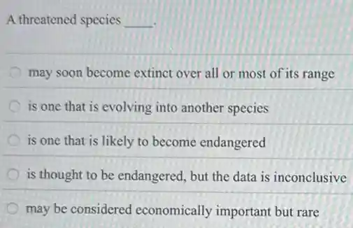 A threatened species __
may soon become extinct over all or most of its range
is one that is evolving into another species
is one that is likely to become endangered
is thought to be endangered, but the data is inconclusive
may be considered economically important but rare
