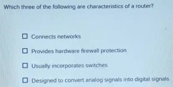 Which three of the following are characteristics of a router?
Connects networks
Provides hardware firewall protection
Usually incorporates switches
Designed to convert analog signals into digital signals