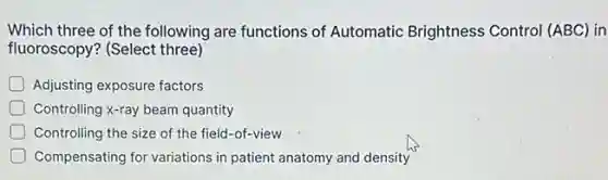 Which three of the following are functions of Automatic Brightness Control (ABC) in
fluoroscopy? (Select three)
D Adjusting exposure factors
Controlling x-ray beam quantity
Controlling the size of the field-of-view
Compensating for variations in patient anatomy and density
