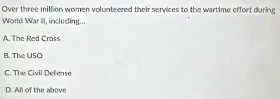 Over three million women volunteered their services to the wartime effort during
World War II, including, __
A. The Red Cross
B. The USO
C. The Civil Defense
D. All of the above
